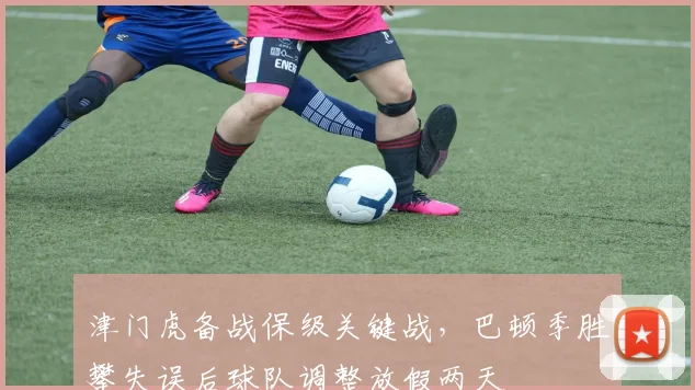津门虎备战保级关键战,巴顿季胜攀失误后球队调整放假两天