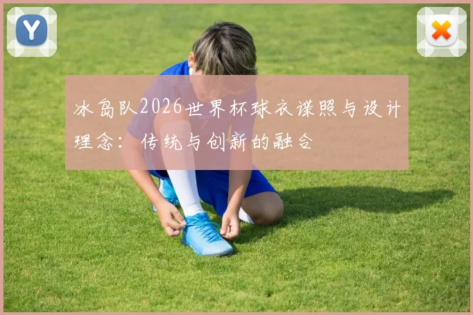 冰岛队2026世界杯球衣谍照与设计理念：传统与创新的融合