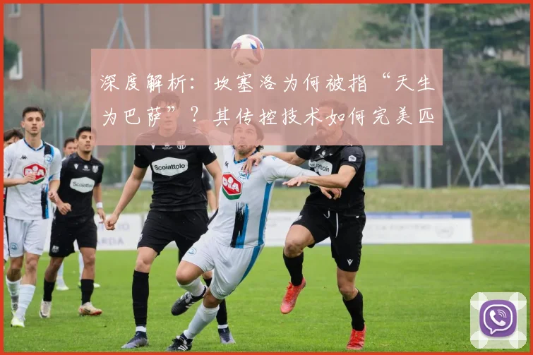深度解析：坎塞洛为何被指“天生为巴萨”？其传控技术如何完美匹配红蓝战术体系