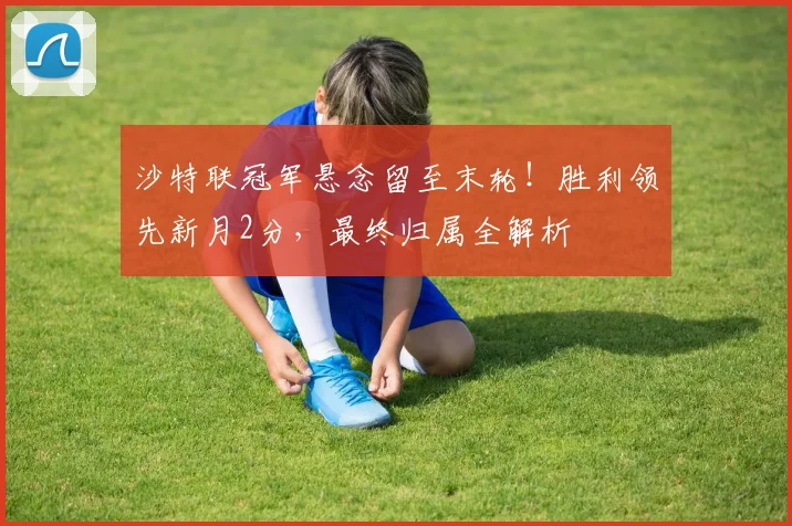 沙特联冠军悬念留至末轮！胜利领先新月2分，最终归属全解析