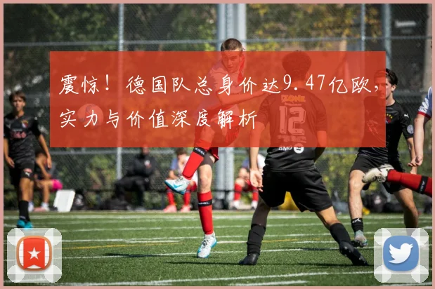 震惊!德国队总身价达9.47亿欧,实力与价值深度解析