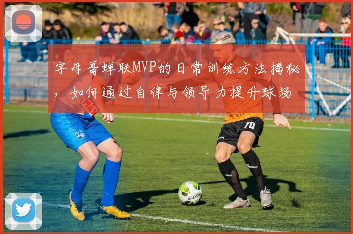 字母哥蝉联MVP的日常训练方法揭秘,如何通过自律与领导力提升球场表现?