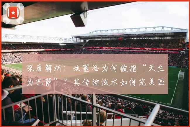 深度解析：坎塞洛为何被指“天生为巴萨”？其传控技术如何完美匹配红蓝战术体系